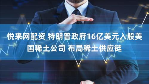 悦来网配资 特朗普政府16亿美元入股美国稀土公司 布局稀土供应链