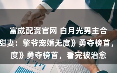 富成配资官网 白月光男主合集，《隐婚甜妻：擎爷宠婚无度》勇夺榜首，看完被治愈