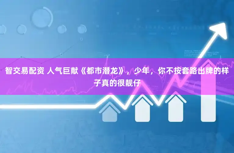 智交易配资 人气巨献《都市潜龙》，少年，你不按套路出牌的样子真的很靓仔
