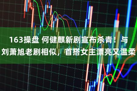 163操盘 何健麒新剧宣布杀青！与刘萧旭老剧相似，首搭女主漂亮又温柔