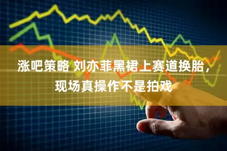 涨吧策略 刘亦菲黑裙上赛道换胎，现场真操作不是拍戏