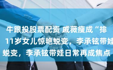 牛跟投股票配资 戚薇瘦成“排骨胸”引担忧，11岁女儿惊艳蜕变，李承铉带娃日常再成焦点