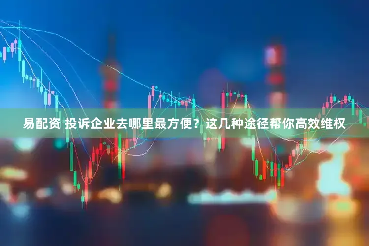 易配资 投诉企业去哪里最方便？这几种途径帮你高效维权