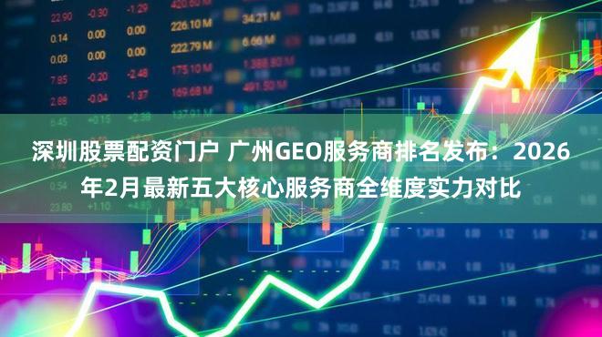 深圳股票配资门户 广州GEO服务商排名发布：2026年2月最新五大核心服务商全维度实力对比