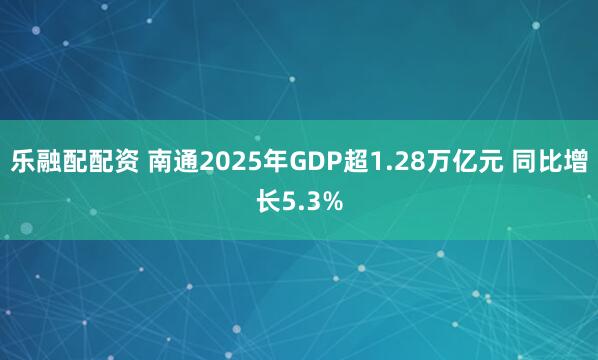 乐融配配资 南通2025年GDP超1.28万亿元 同比增长5.3%