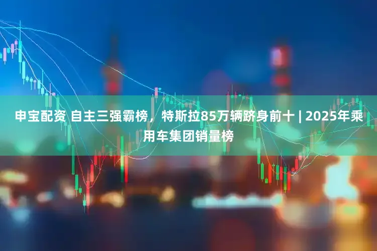 申宝配资 自主三强霸榜，特斯拉85万辆跻身前十 | 2025年乘用车集团销量榜