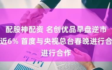 配股神配资 名创优品早盘逆市涨近6% 首度与央视总台春晚进行合作