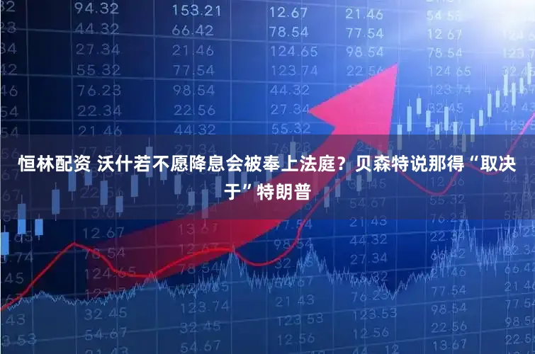恒林配资 沃什若不愿降息会被奉上法庭？贝森特说那得“取决于”特朗普