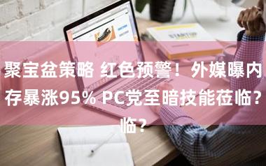 聚宝盆策略 红色预警！外媒曝内存暴涨95% PC党至暗技能莅临？