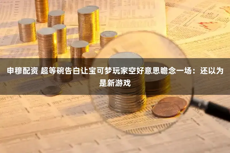 申穆配资 超等碗告白让宝可梦玩家空好意思瞻念一场：还以为是新游戏