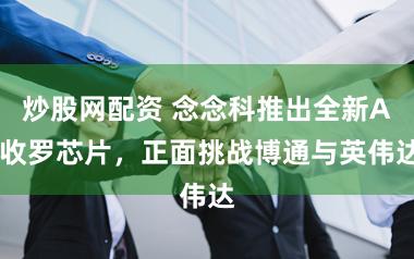 炒股网配资 念念科推出全新AI收罗芯片，正面挑战博通与英伟达