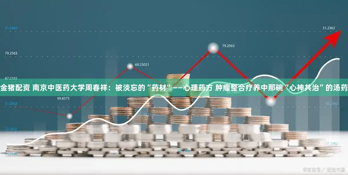 金猪配资 南京中医药大学周春祥：被淡忘的“药材”——心理药方 肿瘤整合疗养中那碗“心神共治”的汤药