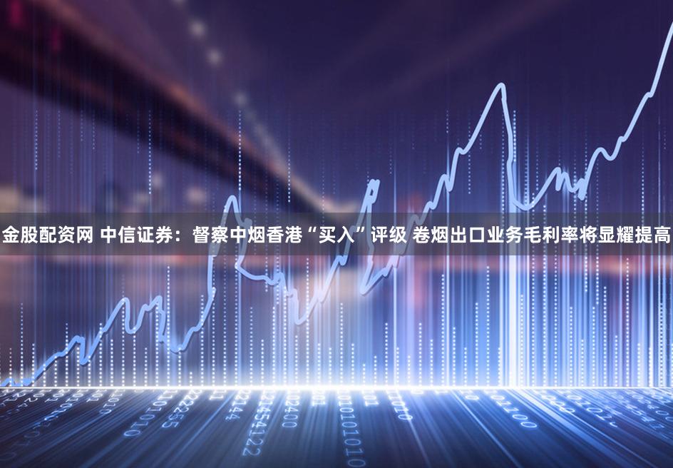 金股配资网 中信证券：督察中烟香港“买入”评级 卷烟出口业务毛利率将显耀提高