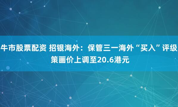 牛市股票配资 招银海外：保管三一海外“买入”评级 策画价上调至20.6港元