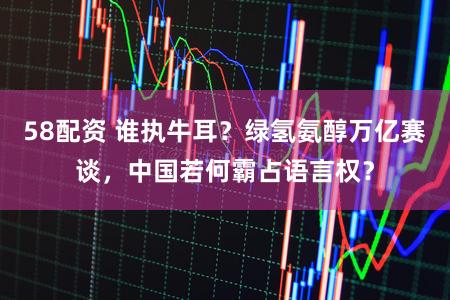 58配资 谁执牛耳？绿氢氨醇万亿赛谈，中国若何霸占语言权？