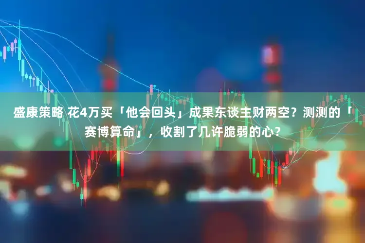 盛康策略 花4万买「他会回头」成果东谈主财两空？测测的「赛博算命」，收割了几许脆弱的心？