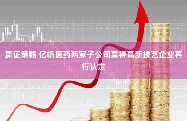 赢证策略 亿帆医药两家子公司赢得高新技艺企业再行认定