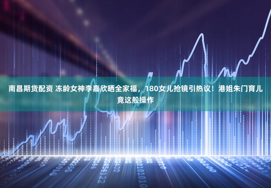 南昌期货配资 冻龄女神李嘉欣晒全家福，180女儿抢镜引热议！港姐朱门育儿竟这般操作