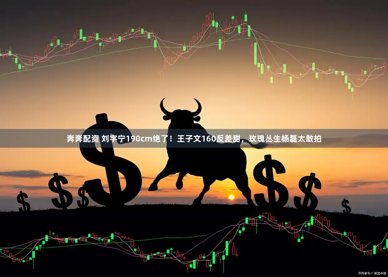 奔奔配资 刘宇宁190cm绝了!王子文160反差甜,玫瑰丛生杨磊太敢拍