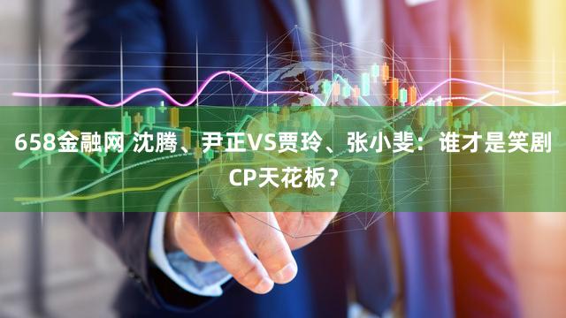 658金融网 沈腾、尹正VS贾玲、张小斐：谁才是笑剧CP天花板？