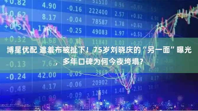 博星优配 遮羞布被扯下！75岁刘晓庆的“另一面”曝光，多年口碑为何今夜垮塌？