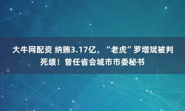 大牛网配资 纳贿3.17亿，“老虎”罗增斌被判死缓！曾任省会城市市委秘书
