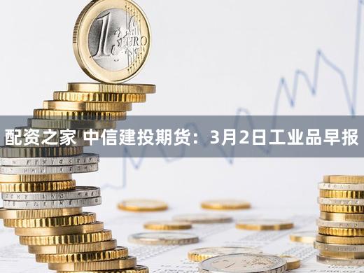 配资之家 中信建投期货：3月2日工业品早报