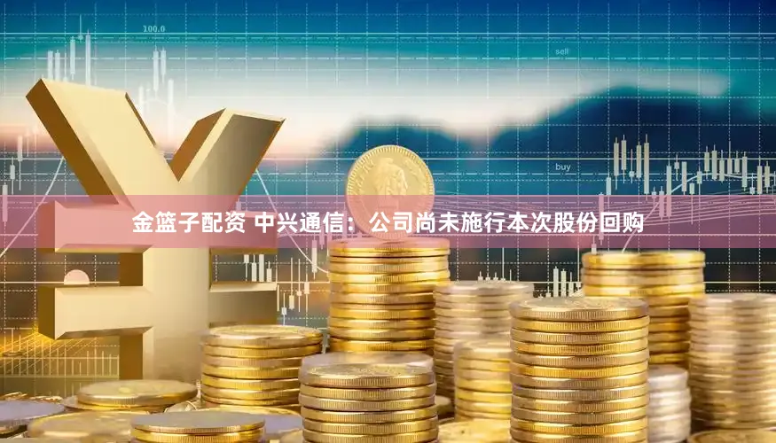 金篮子配资 中兴通信：公司尚未施行本次股份回购