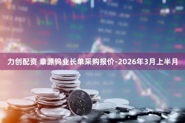 力创配资 章源钨业长单采购报价-2026年3月上半月