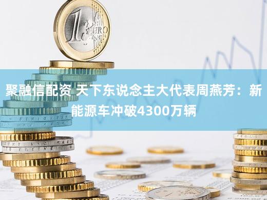 聚融信配资 天下东说念主大代表周燕芳：新能源车冲破4300万辆