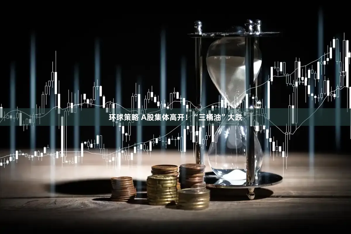 环球策略 A股集体高开！“三桶油”大跌