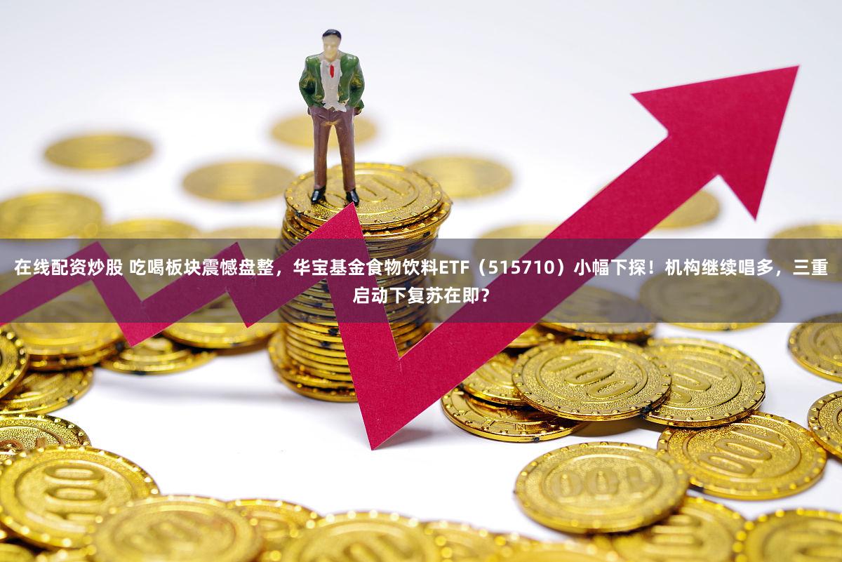 在线配资炒股 吃喝板块震憾盘整，华宝基金食物饮料ETF（515710）小幅下探！机构继续唱多，三重启动下复苏在即？