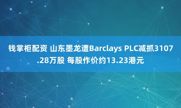 钱掌柜配资 山东墨龙遭Barclays PLC减抓3107.28万股 每股作价约13.23港元