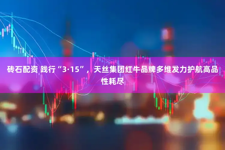 砖石配资 践行“3·15”，天丝集团红牛品牌多维发力护航高品性耗尽