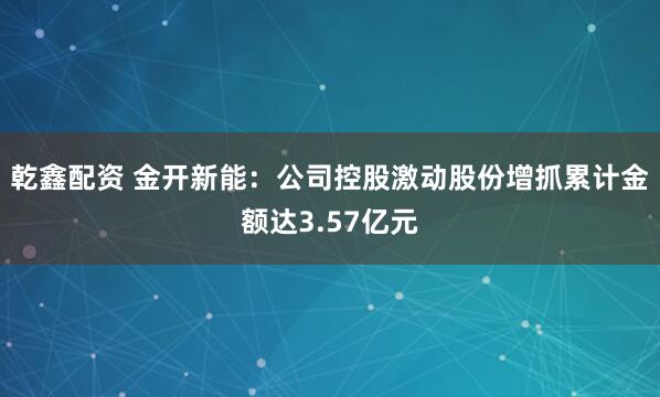 乾鑫配资 金开新能：公司控股激动股份增抓累计金额达3.57亿元