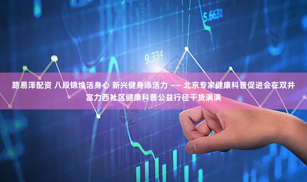 路易泽配资 八段锦焕活身心 新兴健身添活力 —— 北京专家健康科普促进会在双井富力西社区健康科普公益行径干货满满