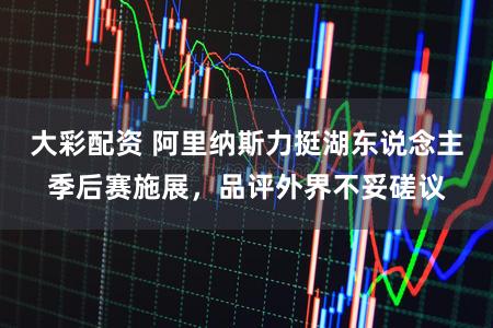 大彩配资 阿里纳斯力挺湖东说念主季后赛施展，品评外界不妥磋议