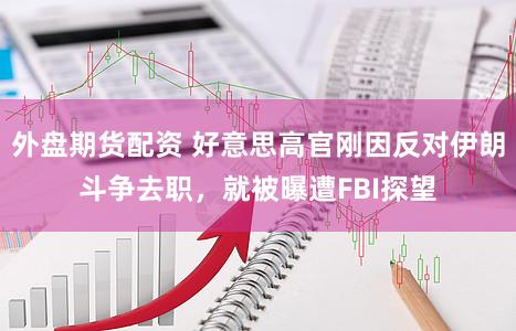 外盘期货配资 好意思高官刚因反对伊朗斗争去职，就被曝遭FBI探望