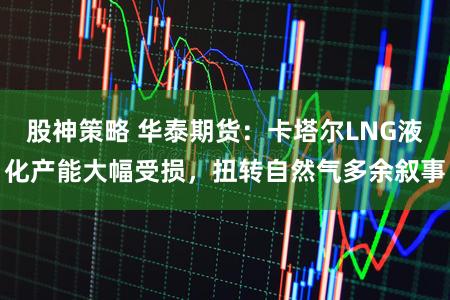 股神策略 华泰期货：卡塔尔LNG液化产能大幅受损，扭转自然气多余叙事