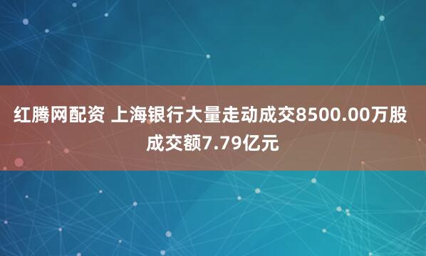 红腾网配资 上海银行大量走动成交8500.00万股 成交额7.79亿元