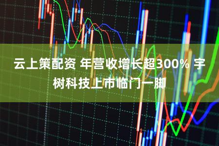云上策配资 年营收增长超300% 宇树科技上市临门一脚