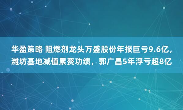 华盈策略 阻燃剂龙头万盛股份年报巨亏9.6亿，潍坊基地减值累赘功绩，郭广昌5年浮亏超8亿