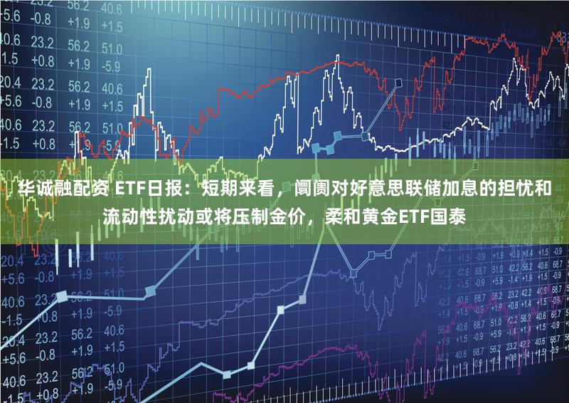 华诚融配资 ETF日报：短期来看，阛阓对好意思联储加息的担忧和流动性扰动或将压制金价，柔和黄金ETF国泰