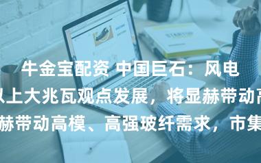 牛金宝配资 中国巨石：风电叶片向百米以上大兆瓦观点发展，将显赫带动高模、高强玻纤需求，市集空间广袤