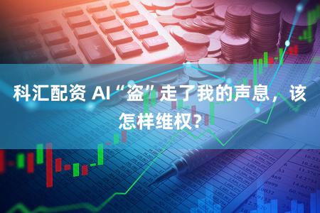 科汇配资 AI“盗”走了我的声息,该怎样维权?