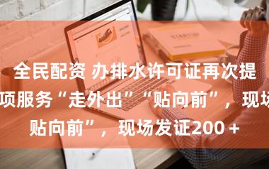 全民配资 办排水许可证再次提质增效，专项服务“走外出”“贴向前”，现场发证200＋