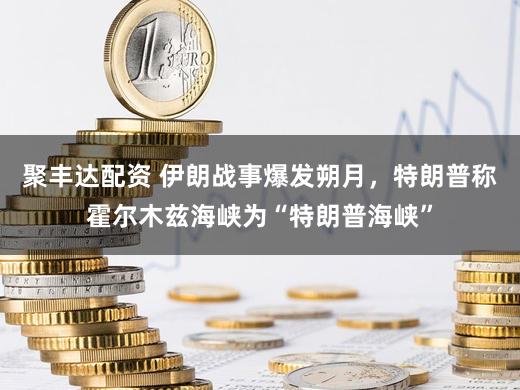 聚丰达配资 伊朗战事爆发朔月，特朗普称霍尔木兹海峡为“特朗普海峡”