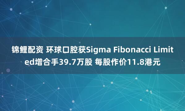 锦鲤配资 环球口腔获Sigma Fibonacci Limited增合手39.7万股 每股作价11.8港元