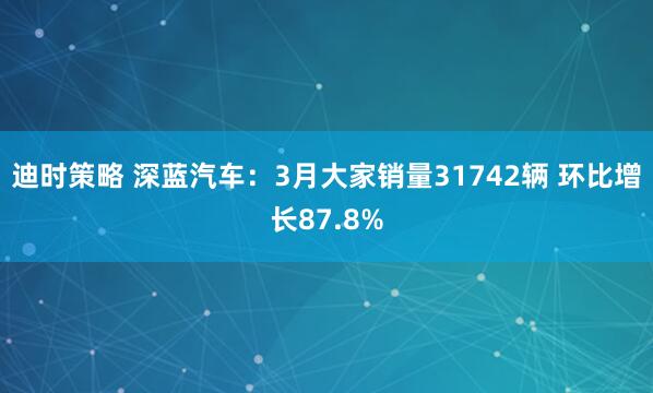迪时策略 深蓝汽车：3月大家销量31742辆 环比增长87.8%