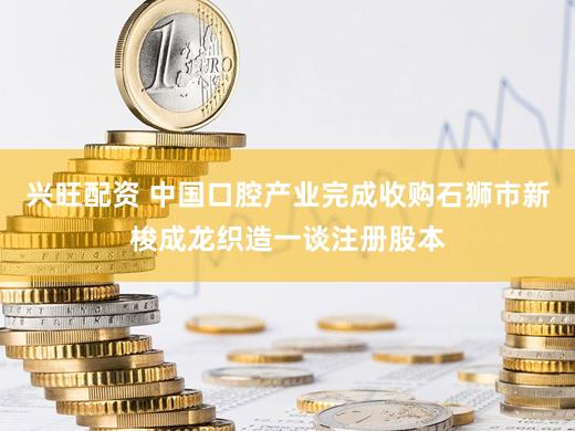 兴旺配资 中国口腔产业完成收购石狮市新梭成龙织造一谈注册股本